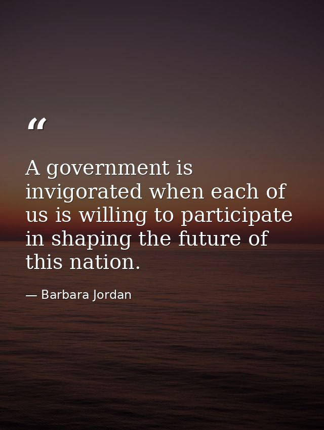A government is invigorated when each of us is willing to participate in shaping the future of this nation. — Barbara Jordan