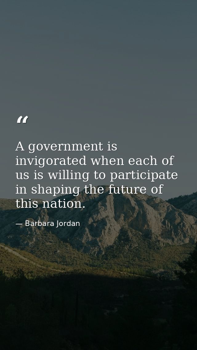 A government is invigorated when each of us is willing to participate in shaping the future of this nation. — Barbara Jordan