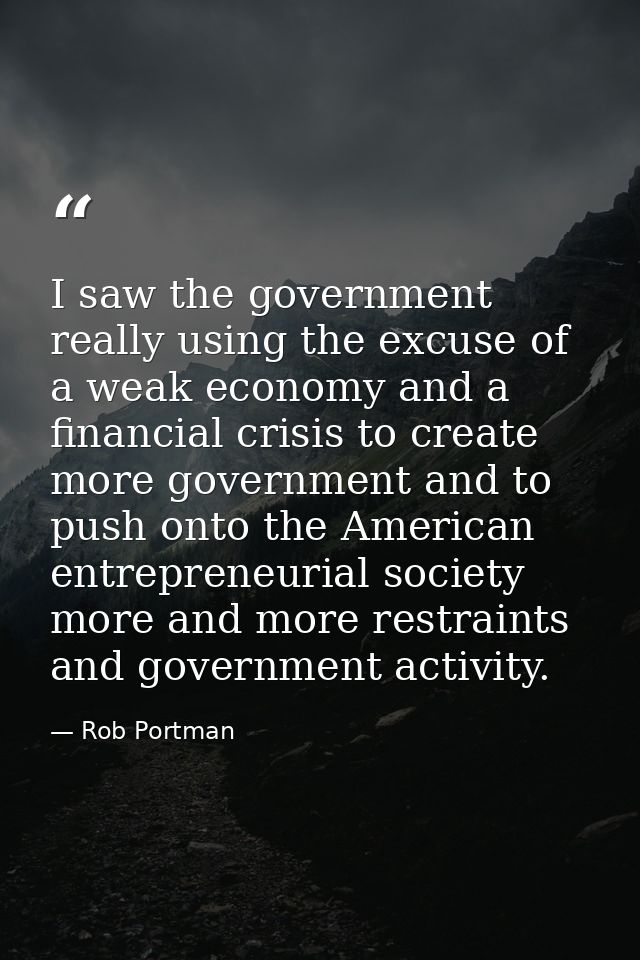 I saw the government really using the excuse of a weak economy and a financial crisis to create more government and to p — Rob Portman