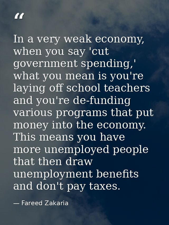 In a very weak economy, when you say 'cut government spending,' what you mean is you're laying off school teachers and y — Fareed Zakaria