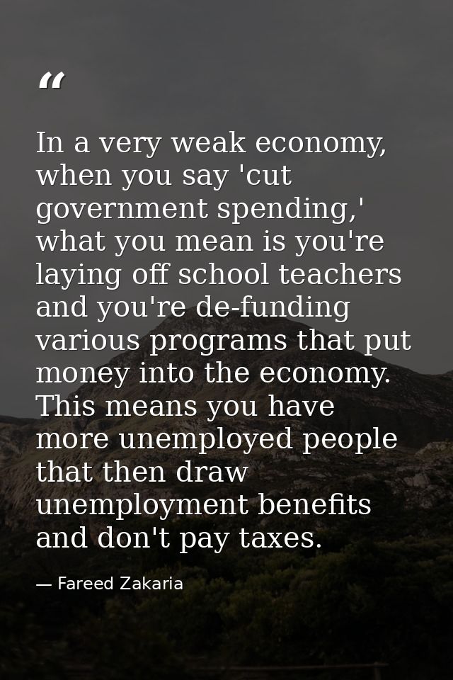 In a very weak economy, when you say 'cut government spending,' what you mean is you're laying off school teachers and y — Fareed Zakaria