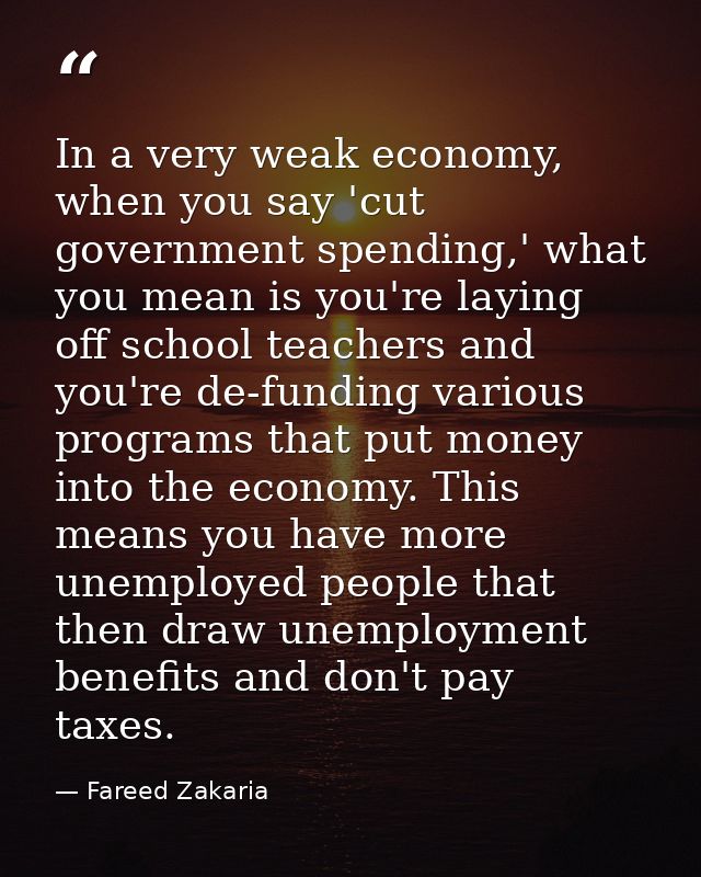 In a very weak economy, when you say 'cut government spending,' what you mean is you're laying off school teachers and y — Fareed Zakaria