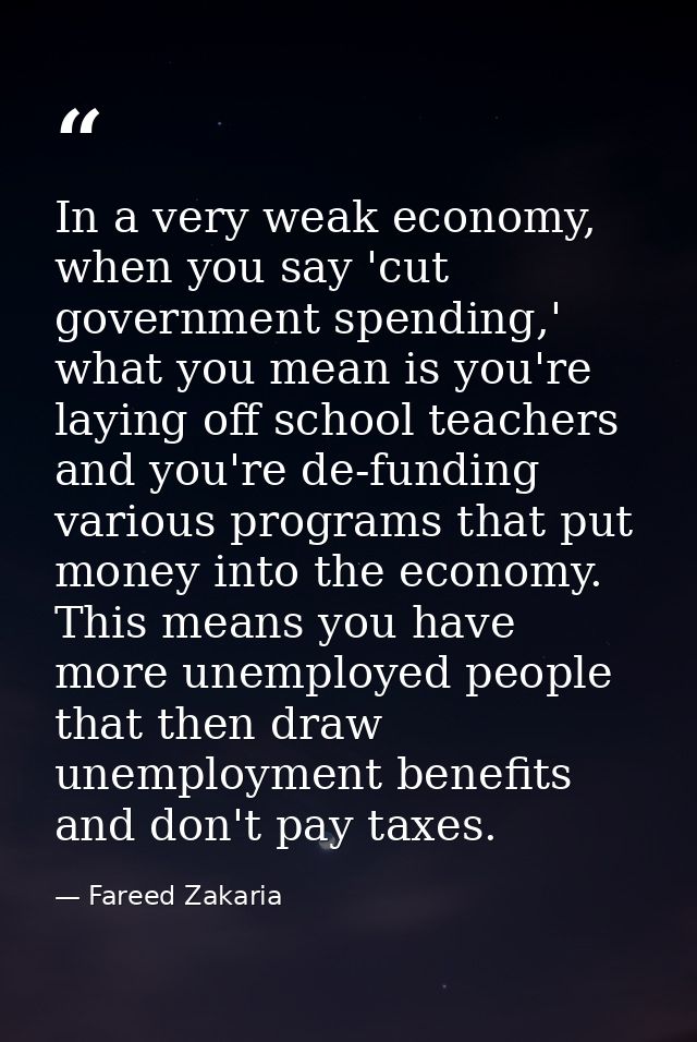 In a very weak economy, when you say 'cut government spending,' what you mean is you're laying off school teachers and y — Fareed Zakaria