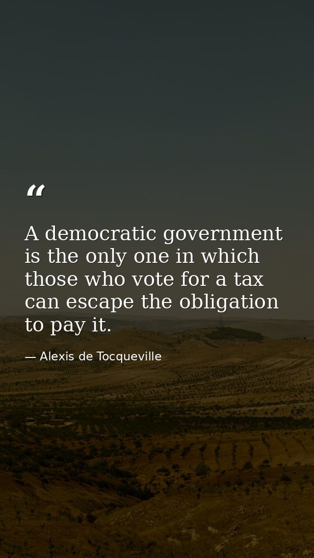 A democratic government is the only one in which those who vote for a tax can escape the obligation to pay it. — Alexis de Tocqueville