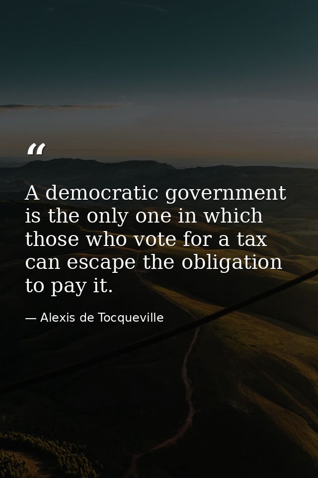 A democratic government is the only one in which those who vote for a tax can escape the obligation to pay it. — Alexis de Tocqueville