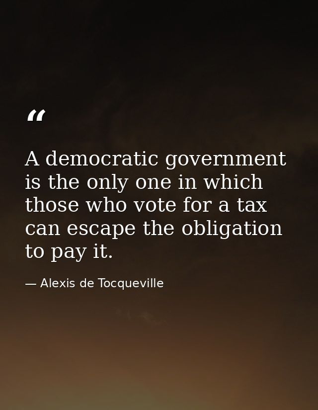 A democratic government is the only one in which those who vote for a tax can escape the obligation to pay it. — Alexis de Tocqueville