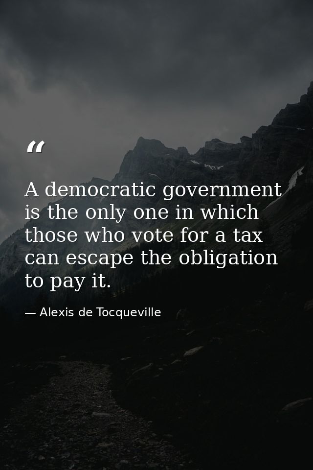 A democratic government is the only one in which those who vote for a tax can escape the obligation to pay it. — Alexis de Tocqueville