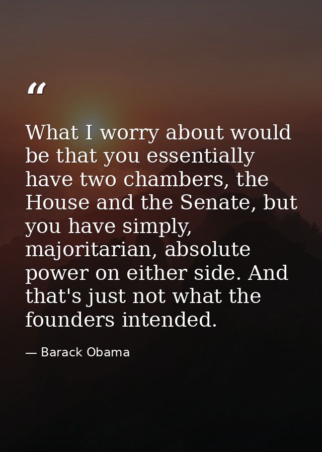 What I worry about would be that you essentially have two chambers, the House and the Senate, but you have simply, major — Barack Obama