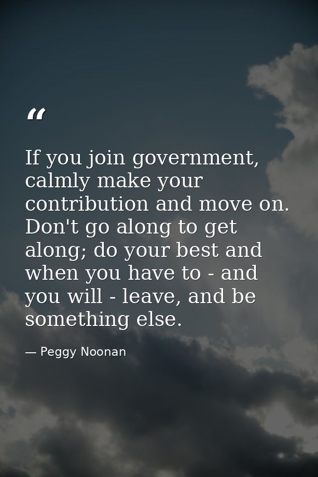 If you join government, calmly make your contribution and move on. Don't go along to get along; do your best and when yo — Peggy Noonan
