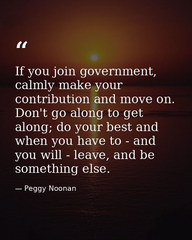 If you join government, calmly make your contribution and move on. Don't go along to get along; do your best and when yo — Peggy Noonan