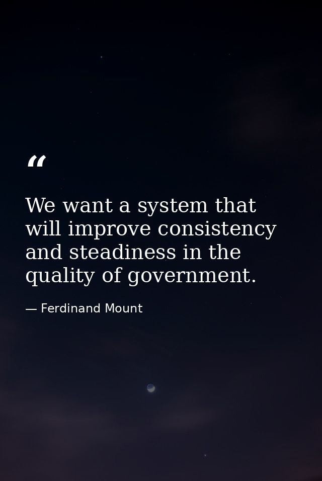 We want a system that will improve consistency and steadiness in the quality of government. — Ferdinand Mount