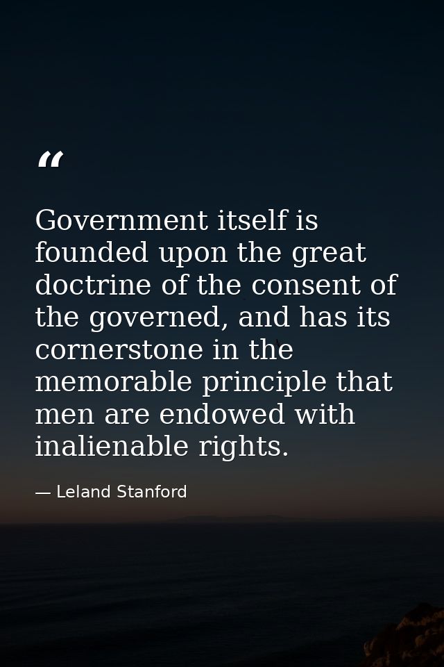 Government itself is founded upon the great doctrine of the consent of the governed, and has its cornerstone in the memo — Leland Stanford