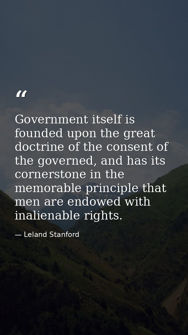Government itself is founded upon the great doctrine of the consent of the governed, and has its cornerstone in the memo — Leland Stanford