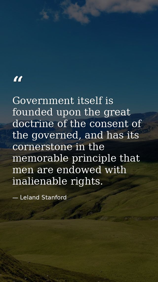 Government itself is founded upon the great doctrine of the consent of the governed, and has its cornerstone in the memo — Leland Stanford