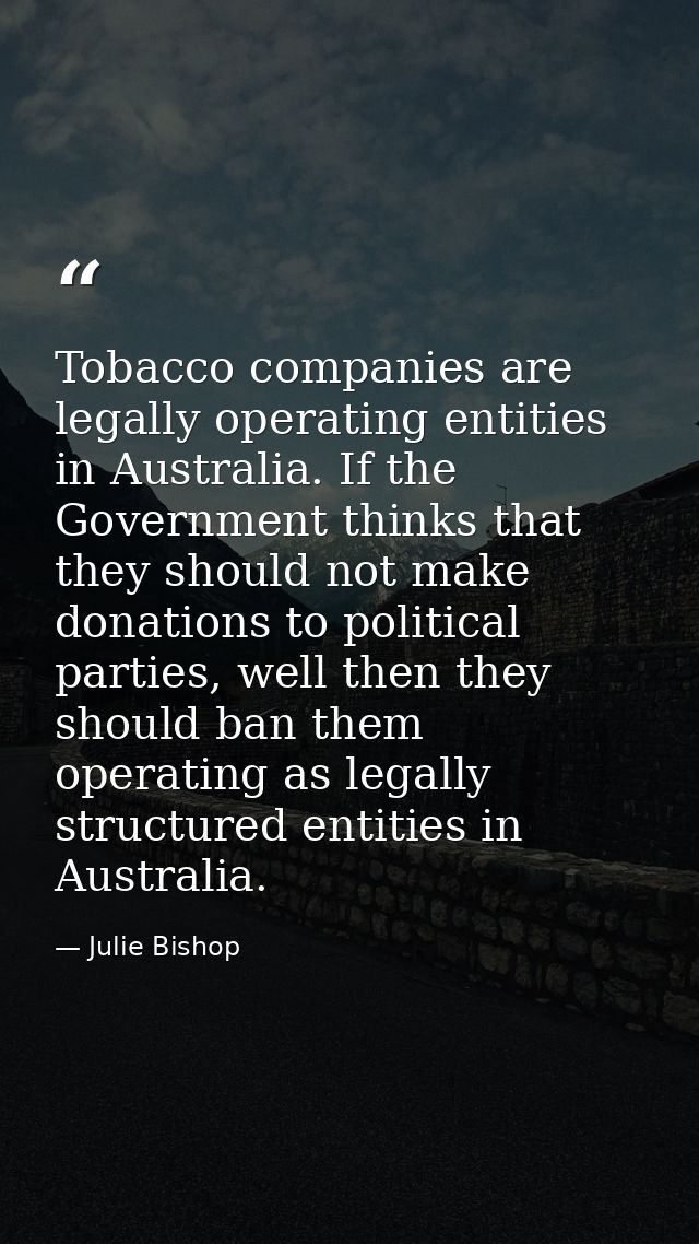 Tobacco companies are legally operating entities in Australia. If the Government thinks that they should not make donati — Julie Bishop