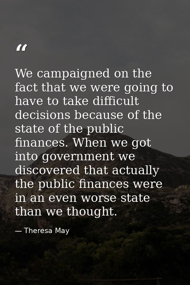 We campaigned on the fact that we were going to have to take difficult decisions because of the state of the public fina — Theresa May