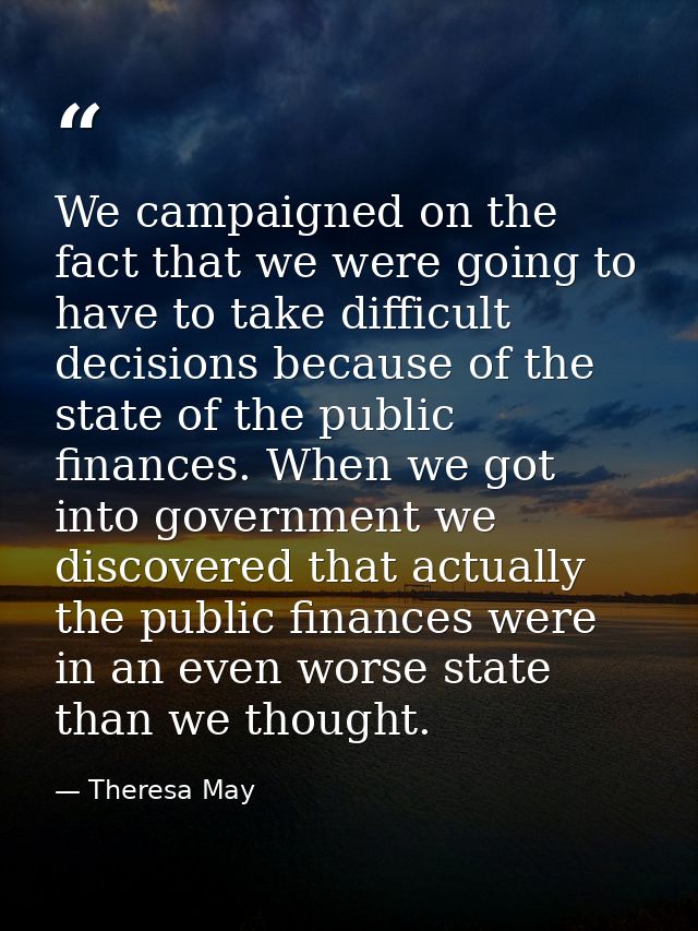 We campaigned on the fact that we were going to have to take difficult decisions because of the state of the public fina — Theresa May