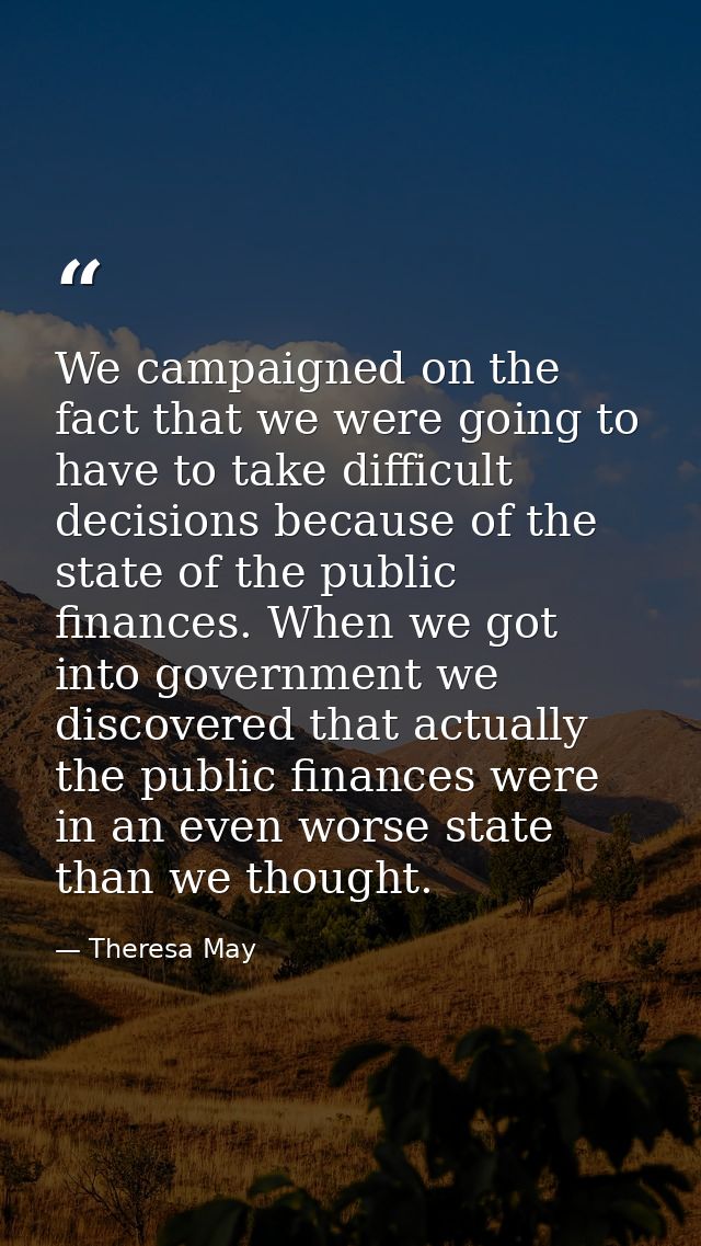 We campaigned on the fact that we were going to have to take difficult decisions because of the state of the public fina — Theresa May