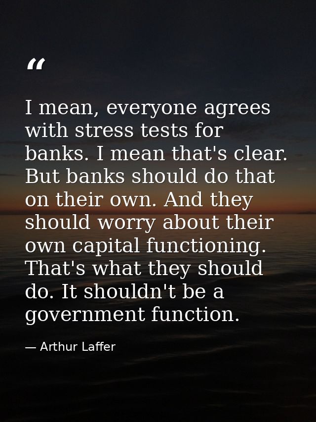 I mean, everyone agrees with stress tests for banks. I mean that's clear. But banks should do that on their own. And the — Arthur Laffer