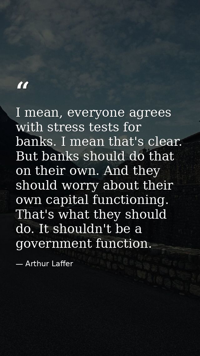 I mean, everyone agrees with stress tests for banks. I mean that's clear. But banks should do that on their own. And the — Arthur Laffer