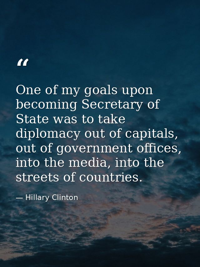 One of my goals upon becoming Secretary of State was to take diplomacy out of capitals, out of government offices, into  — Hillary Clinton