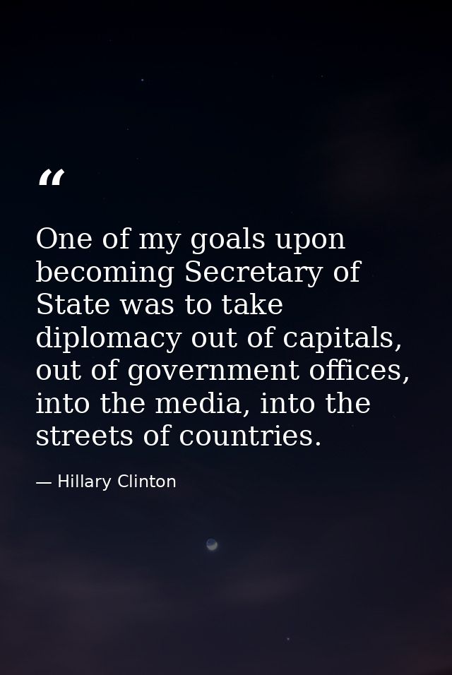 One of my goals upon becoming Secretary of State was to take diplomacy out of capitals, out of government offices, into  — Hillary Clinton