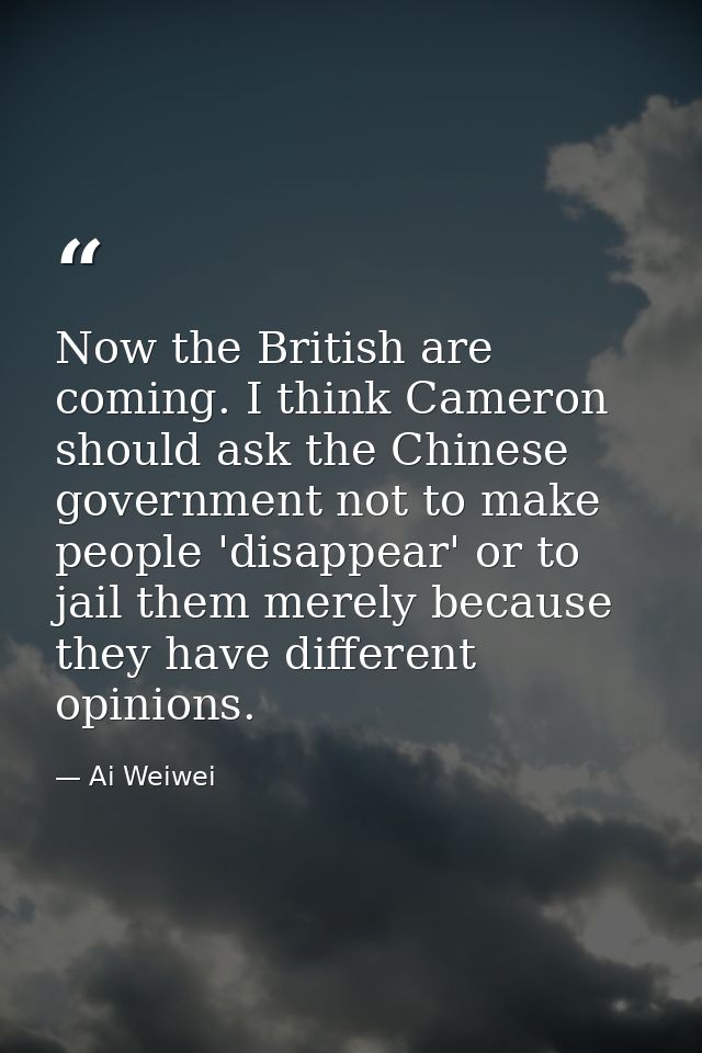 Now the British are coming. I think Cameron should ask the Chinese government not to make people 'disappear' or to jail  — Ai Weiwei