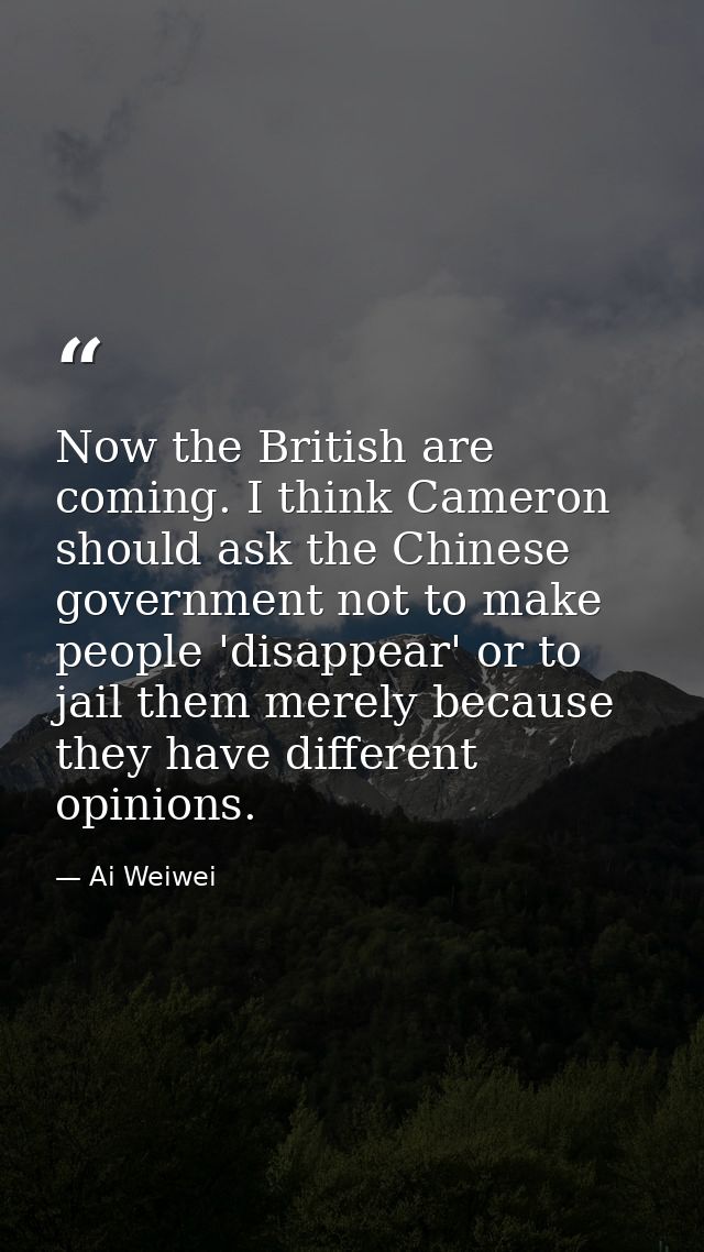 Now the British are coming. I think Cameron should ask the Chinese government not to make people 'disappear' or to jail  — Ai Weiwei