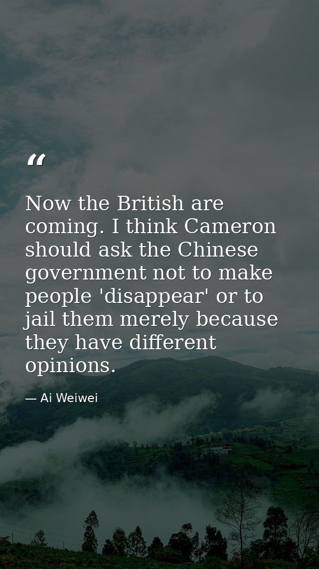 Now the British are coming. I think Cameron should ask the Chinese government not to make people 'disappear' or to jail  — Ai Weiwei