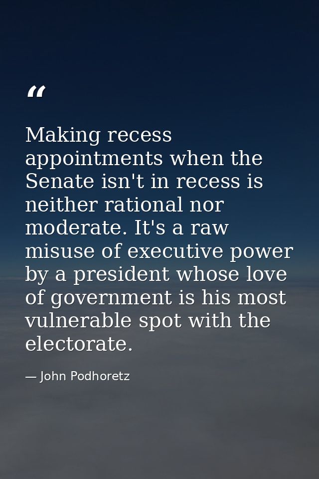 Making recess appointments when the Senate isn't in recess is neither rational nor moderate. It's a raw misuse of execut — John Podhoretz