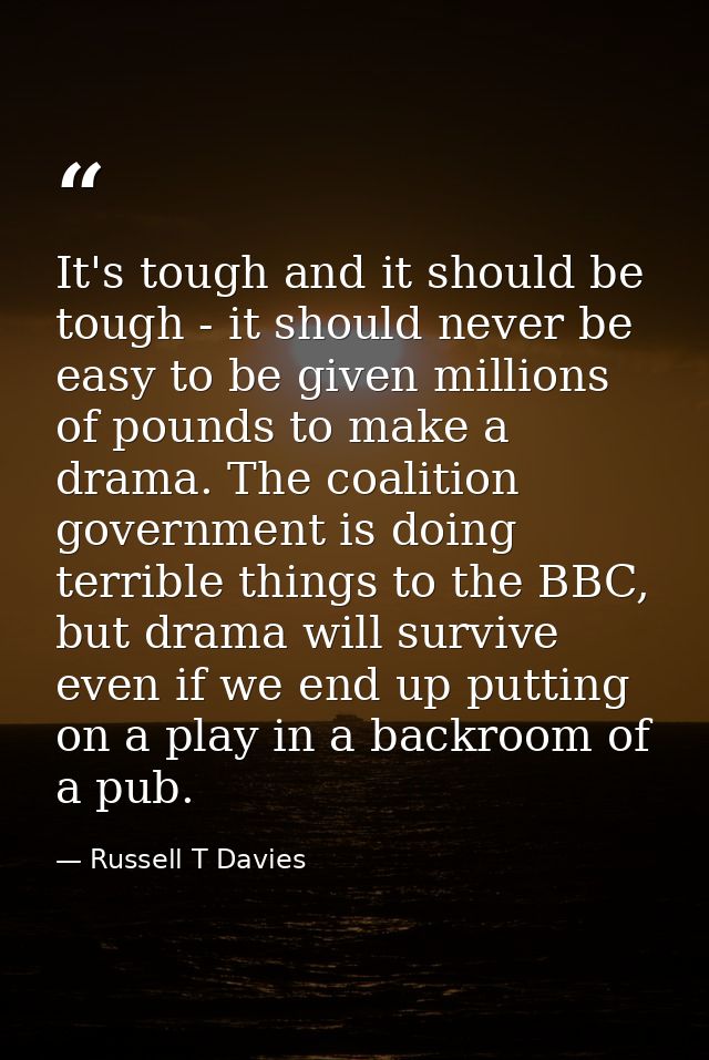It's tough and it should be tough - it should never be easy to be given millions of pounds to make a drama. The coalitio — Russell T Davies