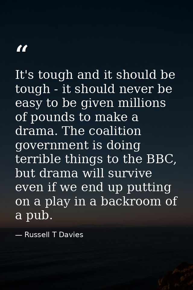It's tough and it should be tough - it should never be easy to be given millions of pounds to make a drama. The coalitio — Russell T Davies
