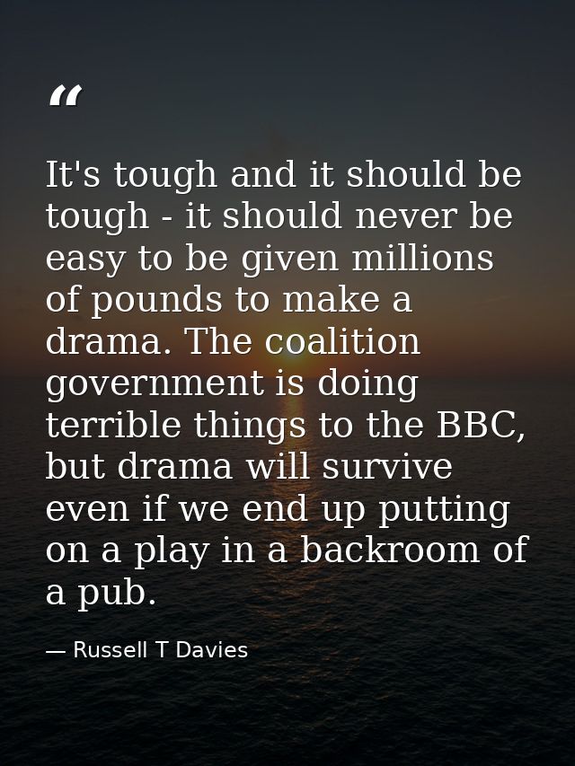 It's tough and it should be tough - it should never be easy to be given millions of pounds to make a drama. The coalitio — Russell T Davies