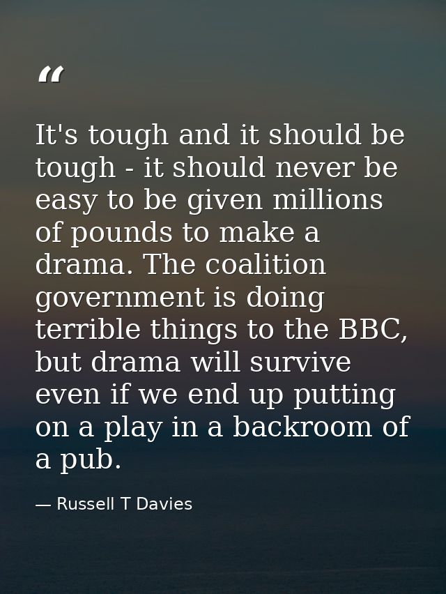It's tough and it should be tough - it should never be easy to be given millions of pounds to make a drama. The coalitio — Russell T Davies