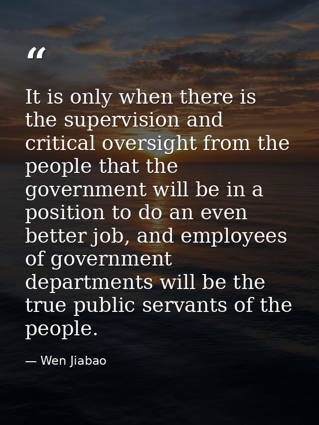 It is only when there is the supervision and critical oversight from the people that the government will be in a positio — Wen Jiabao