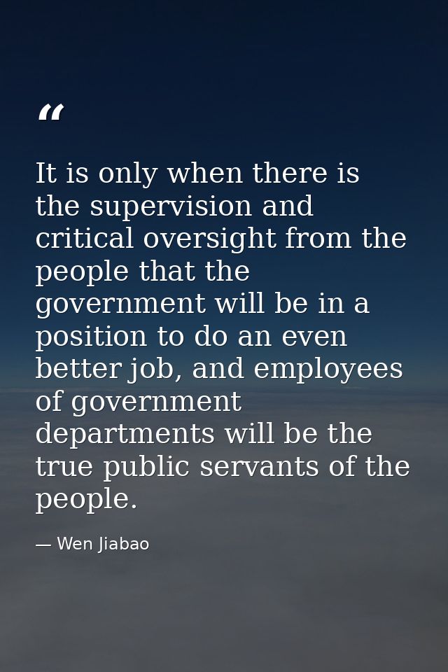 It is only when there is the supervision and critical oversight from the people that the government will be in a positio — Wen Jiabao