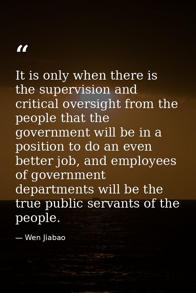 It is only when there is the supervision and critical oversight from the people that the government will be in a positio — Wen Jiabao
