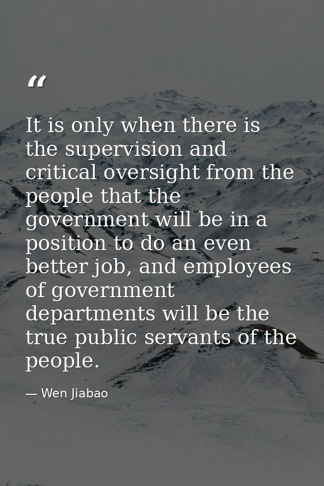 It is only when there is the supervision and critical oversight from the people that the government will be in a positio — Wen Jiabao