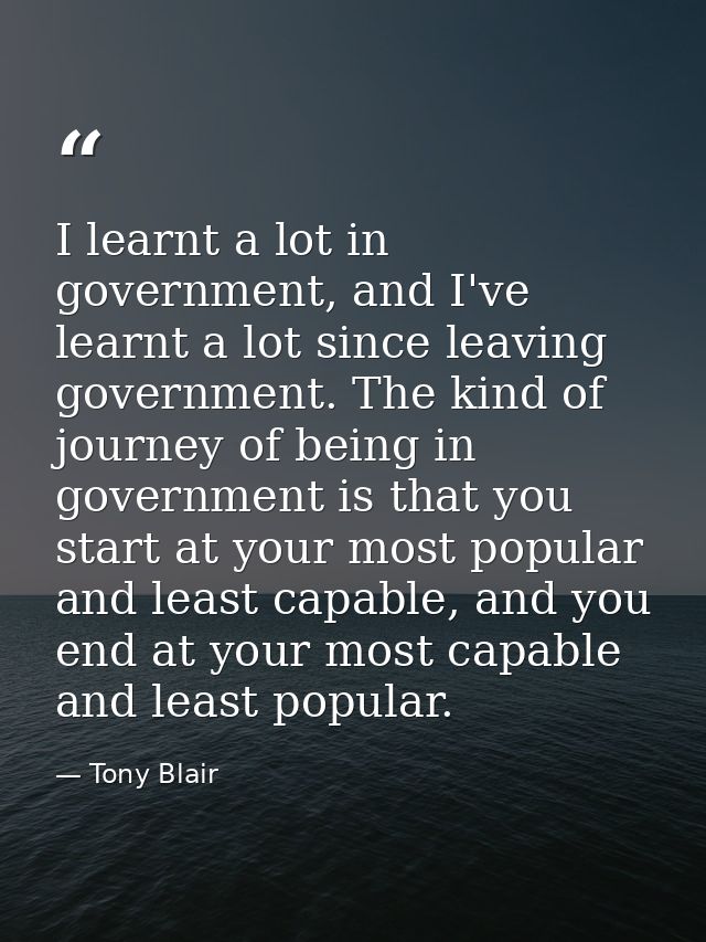 I learnt a lot in government, and I've learnt a lot since leaving government. The kind of journey of being in government — Tony Blair