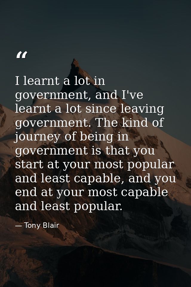 I learnt a lot in government, and I've learnt a lot since leaving government. The kind of journey of being in government — Tony Blair