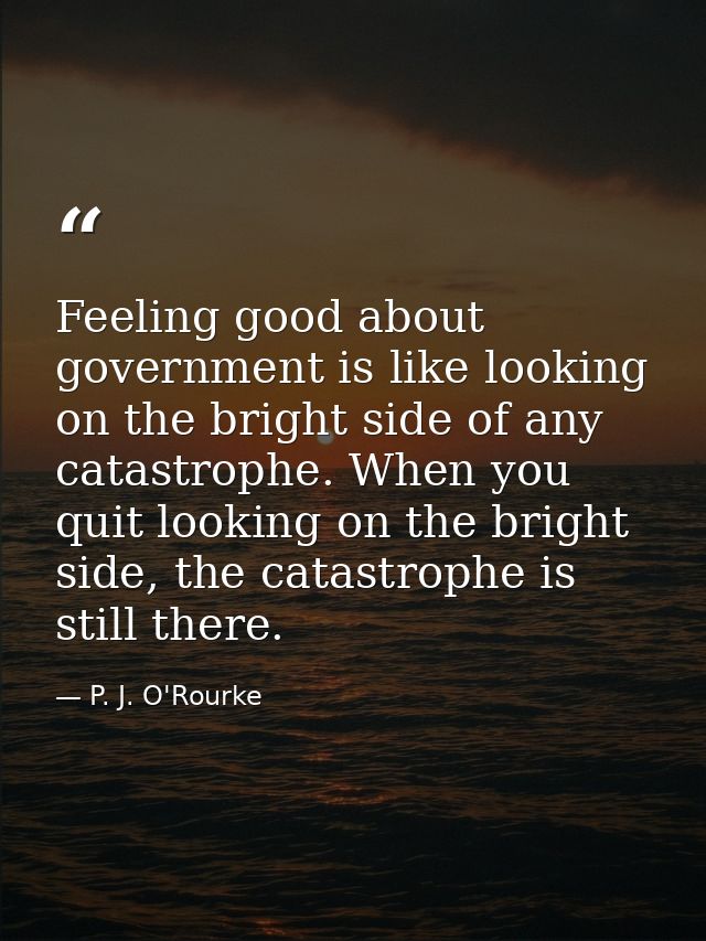 Feeling good about government is like looking on the bright side of any catastrophe. When you quit looking on the bright — P. J. O'Rourke