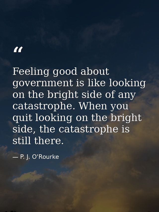 Feeling good about government is like looking on the bright side of any catastrophe. When you quit looking on the bright — P. J. O'Rourke
