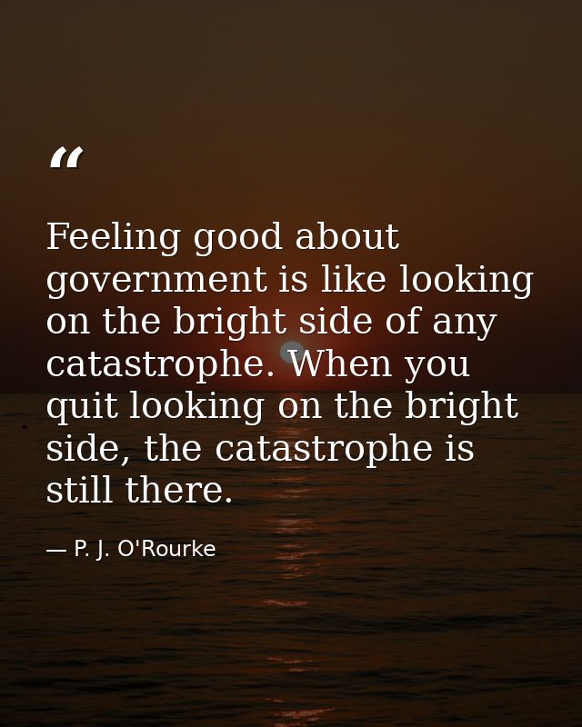 Feeling good about government is like looking on the bright side of any catastrophe. When you quit looking on the bright — P. J. O'Rourke