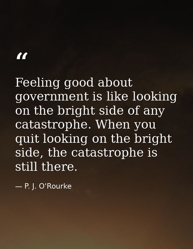 Feeling good about government is like looking on the bright side of any catastrophe. When you quit looking on the bright — P. J. O'Rourke