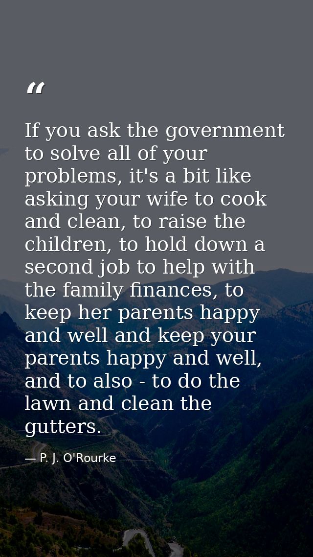 If you ask the government to solve all of your problems, it's a bit like asking your wife to cook and clean, to raise th — P. J. O'Rourke