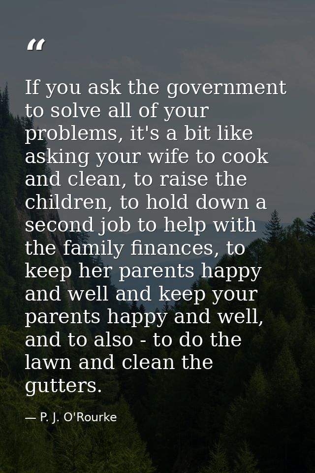 If you ask the government to solve all of your problems, it's a bit like asking your wife to cook and clean, to raise th — P. J. O'Rourke