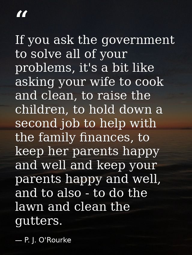 If you ask the government to solve all of your problems, it's a bit like asking your wife to cook and clean, to raise th — P. J. O'Rourke