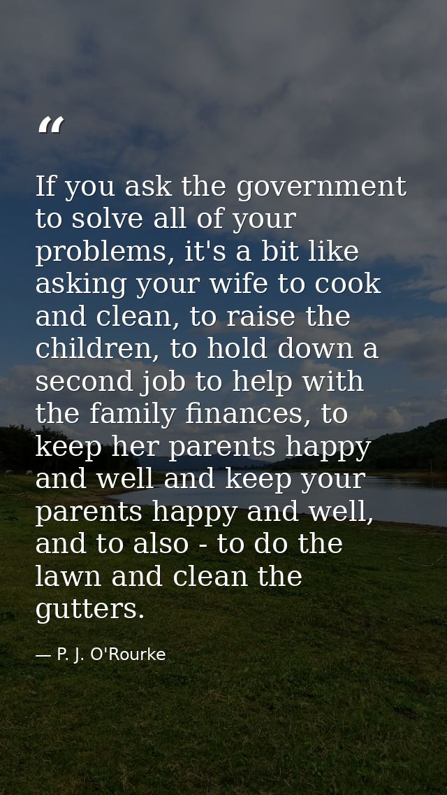 If you ask the government to solve all of your problems, it's a bit like asking your wife to cook and clean, to raise th — P. J. O'Rourke
