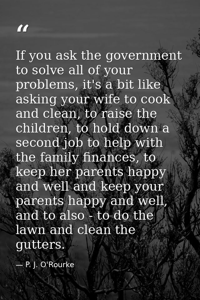 If you ask the government to solve all of your problems, it's a bit like asking your wife to cook and clean, to raise th — P. J. O'Rourke