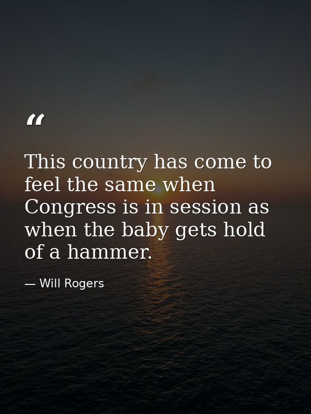 This country has come to feel the same when Congress is in session as when the baby gets hold of a hammer. — Will Rogers